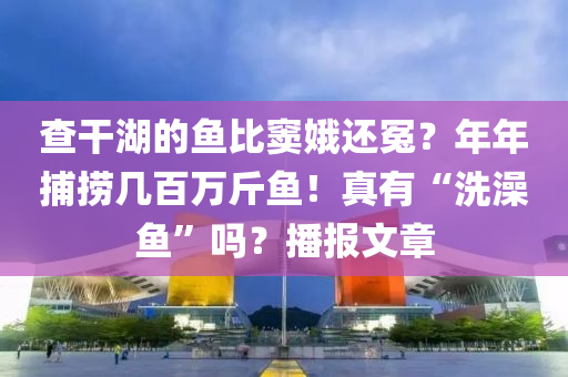 查干湖的鱼比窦娥还冤？年年捕捞几百万斤鱼！真有“洗澡鱼”吗？播报文章