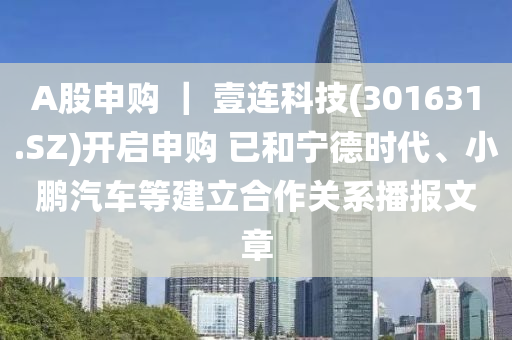 A股申购 ｜ 壹连科技(301631.SZ)开启申购 已和宁德时代、小鹏汽车等建立合作关系播报文章