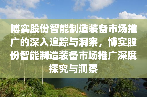 博实股份智能制造装备市场推广的深入追踪与洞察，博实股份智能制造装备市场推广深度探究与洞察
