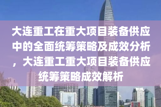 大连重工在重大项目装备供应中的全面统筹策略及成效分析，大连重工重大项目装备供应统筹策略成效解析