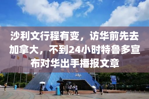 沙利文行程有变，访华前先去加拿大，不到24小时特鲁多宣布对华出手播报文章