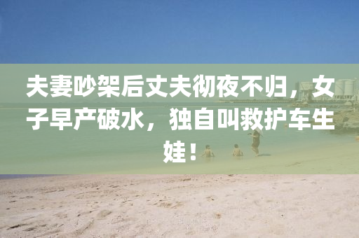 夫妻吵架后丈夫彻夜不归，女子早产破水，独自叫救护车生娃！