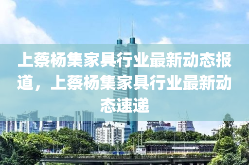 上蔡杨集家具行业最新动态报道，上蔡杨集家具行业最新动态速递