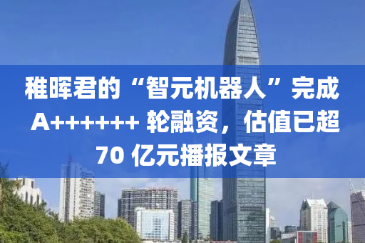 稚晖君的“智元机器人”完成 A++++++ 轮融资，估值已超 70 亿元播报文章