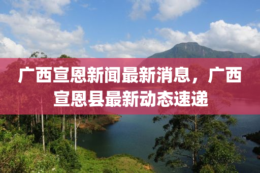 广西宣恩新闻最新消息，广西宣恩县最新动态速递