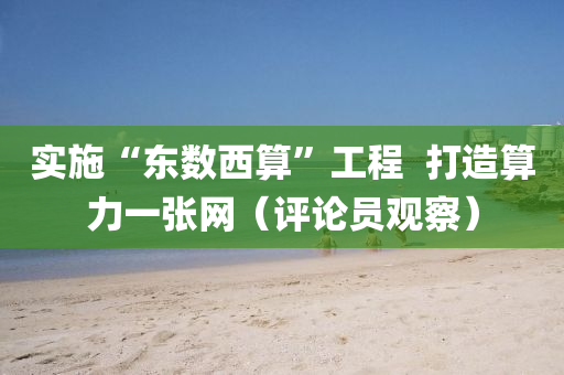 实施“东数西算”工程  打造算力一张网（评论员观察）
