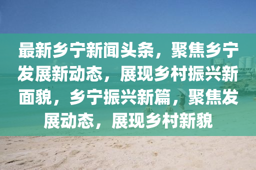 最新乡宁新闻头条，聚焦乡宁发展新动态，展现乡村振兴新面貌，乡宁振兴新篇，聚焦发展动态，展现乡村新貌