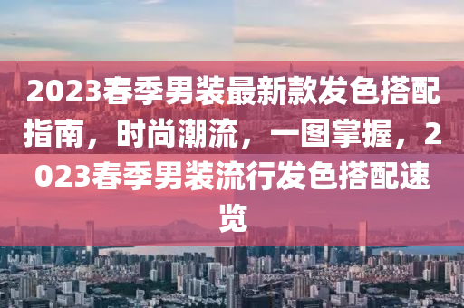 2023春季男装最新款发色搭配指南，时尚潮流，一图掌握，2023春季男装流行发色搭配速览