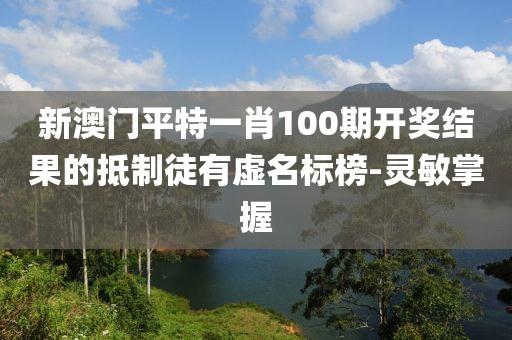 新澳门平特一肖100期开奖结果的抵制徒有虚名标榜-灵敏掌握