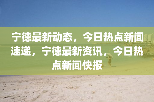 宁德最新动态，今日热点新闻速递，宁德最新资讯，今日热点新闻快报