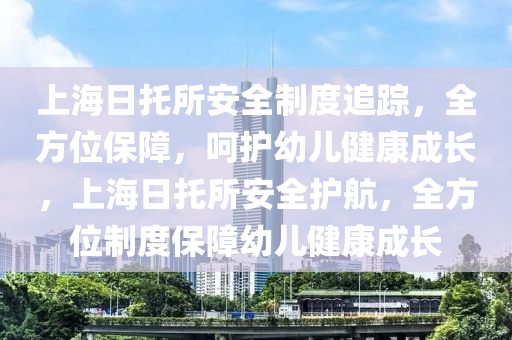 上海日托所安全制度追踪，全方位保障，呵护幼儿健康成长，上海日托所安全护航，全方位制度保障幼儿健康成长