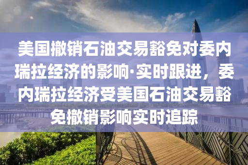 美国撤销石油交易豁免对委内瑞拉经济的影响·实时跟进，委内瑞拉经济受美国石油交易豁免撤销影响实时追踪