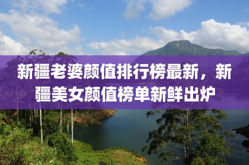 新疆老婆颜值排行榜最新，新疆美女颜值榜单新鲜出炉