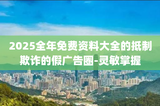 2025全年免费资料大全的抵制欺诈的假广告圈-灵敏掌握