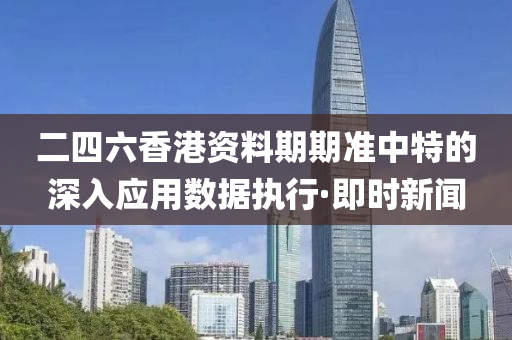 二四六香港资料期期准中特的深入应用数据执行·即时新闻