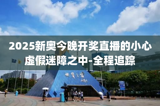 2025新奥今晚开奖直播的小心虚假迷障之中-全程追踪