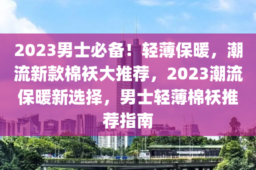2023男士必备！轻薄保暖，潮流新款棉袄大推荐，2023潮流保暖新选择，男士轻薄棉袄推荐指南