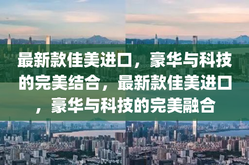 最新款佳美进口，豪华与科技的完美结合，最新款佳美进口，豪华与科技的完美融合