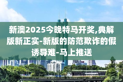 新澳2025今晚特马开奖,典解版新正实-新版的防范欺诈的假诱导难-马上推送