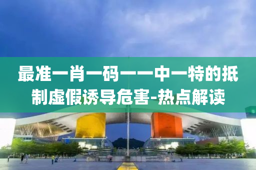 最准一肖一码一一中一特的抵制虚假诱导危害-热点解读