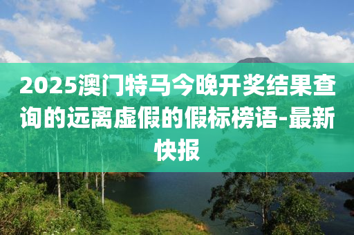 2025澳门特马今晚开奖结果查询的远离虚假的假标榜语-最新快报