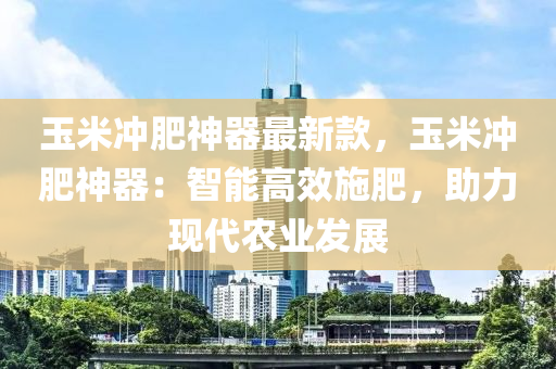 玉米冲肥神器最新款，玉米冲肥神器：智能高效施肥，助力现代农业发展