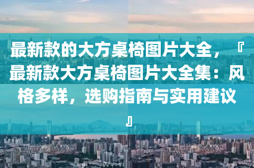 最新款的大方桌椅图片大全，『最新款大方桌椅图片大全集：风格多样，选购指南与实用建议』