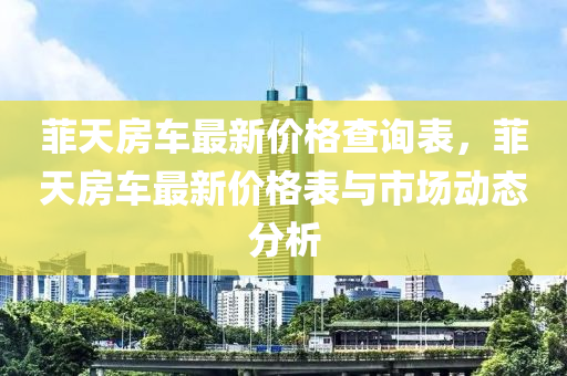 菲天房车最新价格查询表，菲天房车最新价格表与市场动态分析