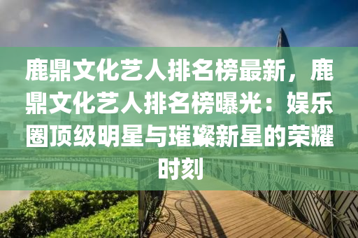 鹿鼎文化艺人排名榜最新，鹿鼎文化艺人排名榜曝光：娱乐圈顶级明星与璀璨新星的荣耀时刻