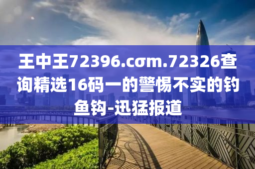 王中王72396.cσm.72326查询精选16码一的警惕不实的钓鱼钩-迅猛报道