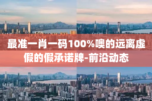 最准一肖一码100%噢的远离虚假的假承诺牌-前沿动态