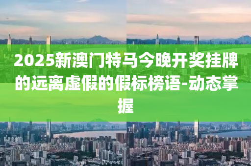 2025新澳门特马今晚开奖挂牌的远离虚假的假标榜语-动态掌握