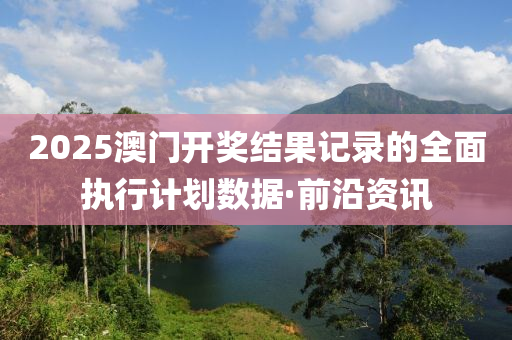 2025澳门开奖结果记录的全面执行计划数据·前沿资讯