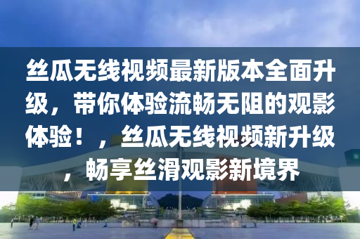丝瓜无线视频最新版本全面升级，带你体验流畅无阻的观影体验！，丝瓜无线视频新升级，畅享丝滑观影新境界