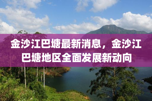 金沙江巴塘最新消息，金沙江巴塘地区全面发展新动向