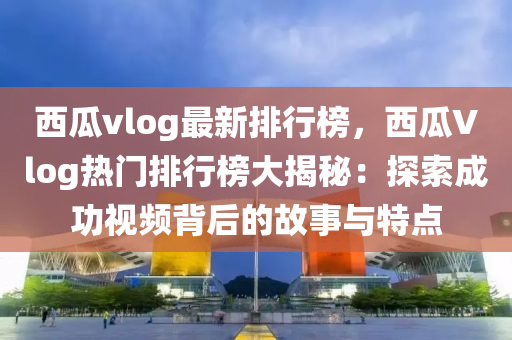西瓜vlog最新排行榜，西瓜Vlog热门排行榜大揭秘：探索成功视频背后的故事与特点