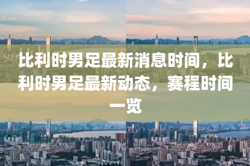 比利时男足最新消息时间，比利时男足最新动态，赛程时间一览