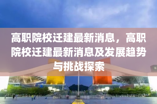 高职院校迁建最新消息，高职院校迁建最新消息及发展趋势与挑战探索