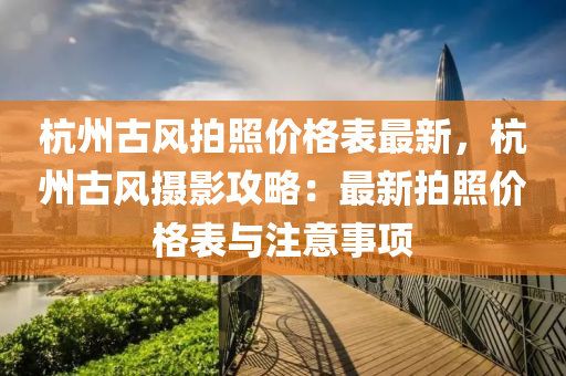 杭州古风拍照价格表最新，杭州古风摄影攻略：最新拍照价格表与注意事项