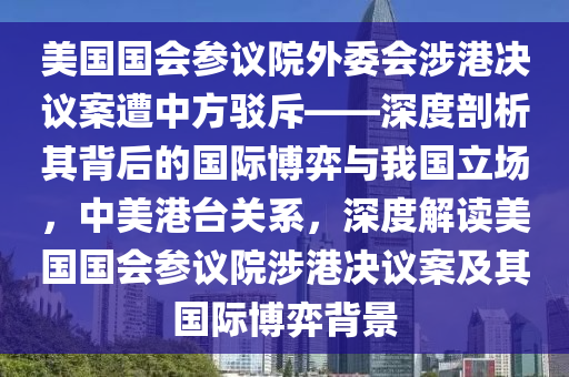 美国国会参议院外委会涉港决议案遭中方驳斥——深度剖析其背后的国际博弈与我国立场，中美港台关系，深度解读美国国会参议院涉港决议案及其国际博弈背景