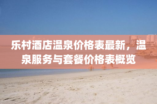 乐村酒店温泉价格表最新，温泉服务与套餐价格表概览