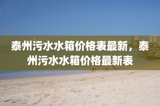 泰州污水水箱价格表最新，泰州污水水箱价格最新表