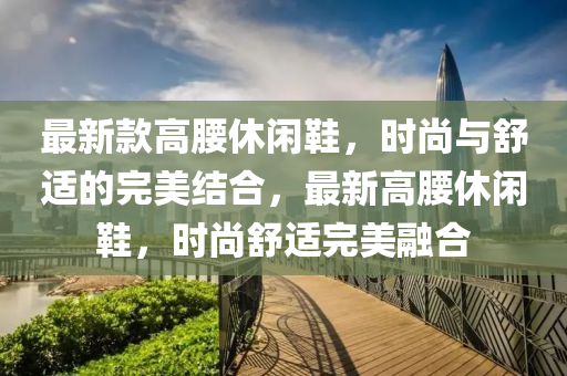 最新款高腰休闲鞋，时尚与舒适的完美结合，最新高腰休闲鞋，时尚舒适完美融合