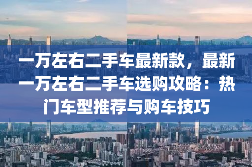 一万左右二手车最新款，最新一万左右二手车选购攻略：热门车型推荐与购车技巧