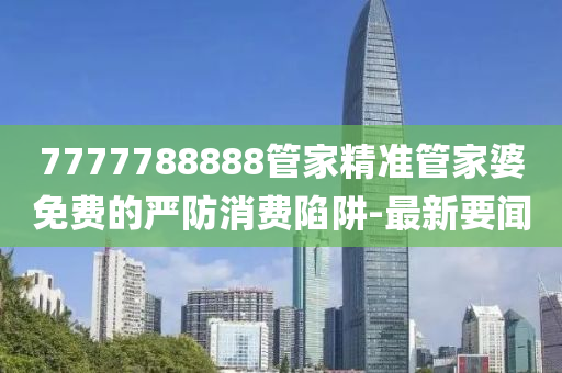 7777788888管家精准管家婆免费的严防消费陷阱-最新要闻