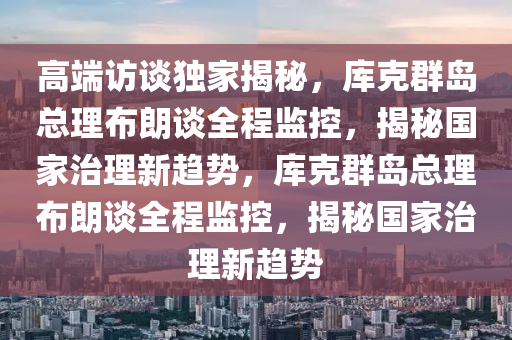 高端访谈独家揭秘，库克群岛总理布朗谈全程监控，揭秘国家治理新趋势，库克群岛总理布朗谈全程监控，揭秘国家治理新趋势
