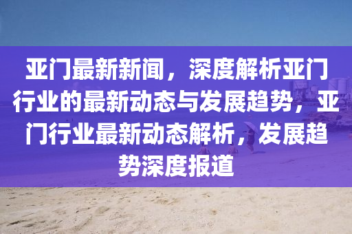 亚门最新新闻，深度解析亚门行业的最新动态与发展趋势，亚门行业最新动态解析，发展趋势深度报道