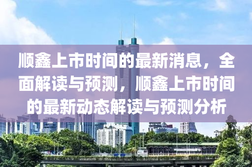 顺鑫上市时间的最新消息，全面解读与预测，顺鑫上市时间的最新动态解读与预测分析