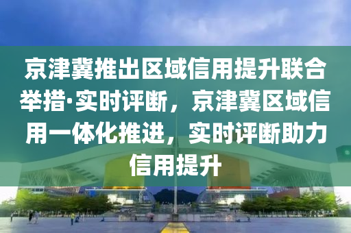 京津冀推出区域信用提升联合举措·实时评断，京津冀区域信用一体化推进，实时评断助力信用提升