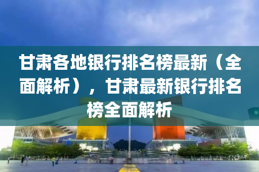 甘肃各地银行排名榜最新（全面解析），甘肃最新银行排名榜全面解析